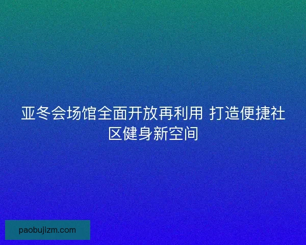 亚冬会场馆全面开放再利用 打造便捷社区健身新空间