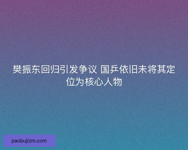 樊振东回归引发争议 国乒依旧未将其定位为核心人物 樊振东回归引发争议 国乒依旧未将其定位为核心人物