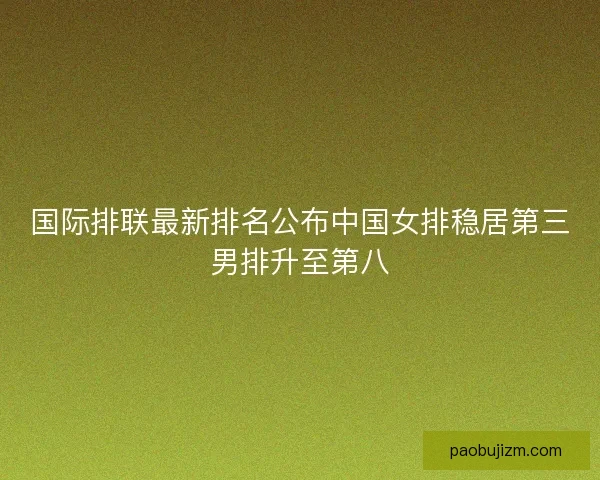 国际排联最新排名公布中国女排稳居第三男排升至第八