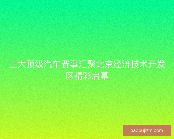 三大顶级汽车赛事汇聚北京经济技术开发区精彩启幕