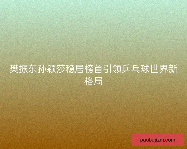 樊振东孙颖莎稳居榜首引领乒乓球世界新格局