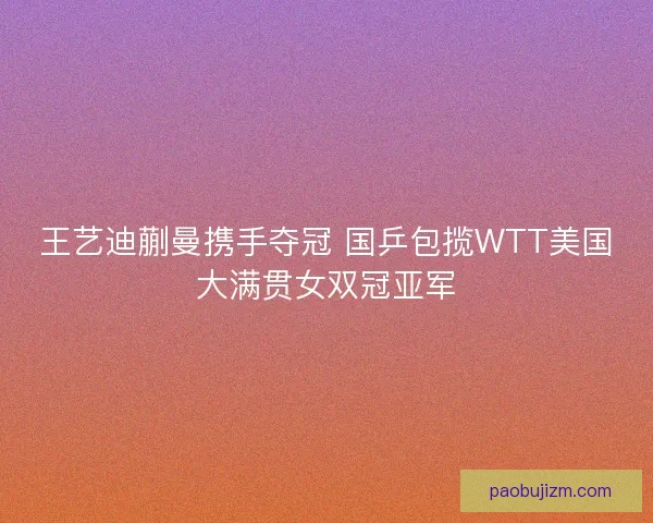 王艺迪蒯曼携手夺冠 国乒包揽WTT美国大满贯女双冠亚军