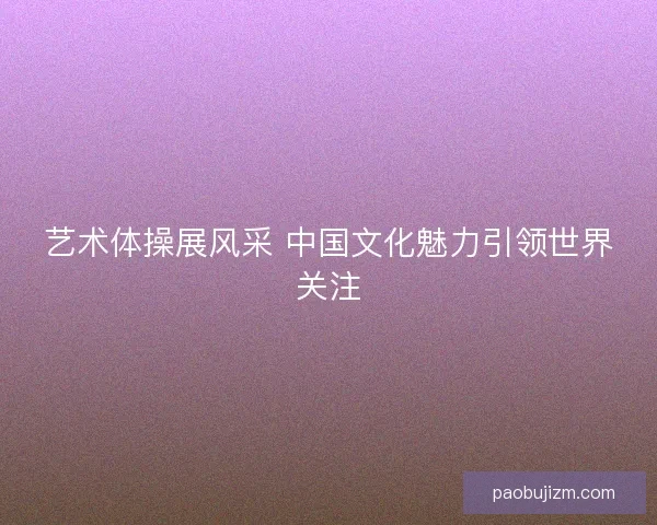 艺术体操展风采 中国文化魅力引领世界关注