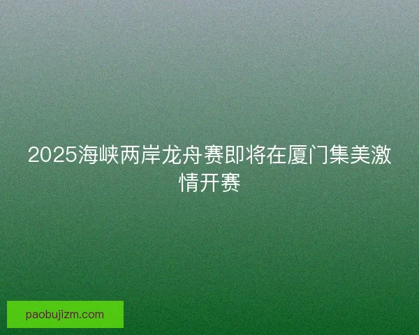 2025海峡两岸龙舟赛即将在厦门集美激情开赛 2025海峡两岸龙舟赛即将在厦门集美激情开赛