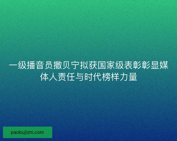 一级播音员撒贝宁拟获国家级表彰彰显媒体人责任与时代榜样力量