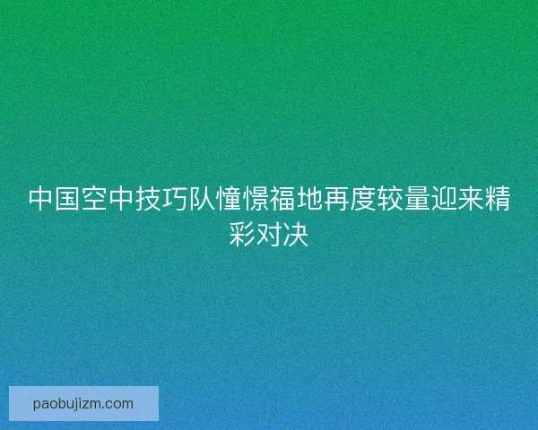 中国空中技巧队憧憬福地再度较量迎来精彩对决 中国空中技巧队憧憬福地再度较量迎来精彩对决