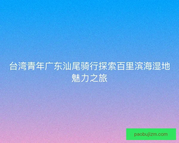 台湾青年广东汕尾骑行探索百里滨海湿地魅力之旅