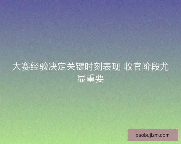 大赛经验决定关键时刻表现 收官阶段尤显重要