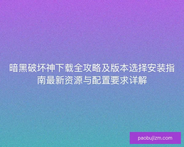 暗黑破坏神下载全攻略及版本选择安装指南最新资源与配置要求详解