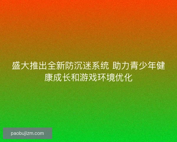 盛大推出全新防沉迷系统 助力青少年健康成长和游戏环境优化