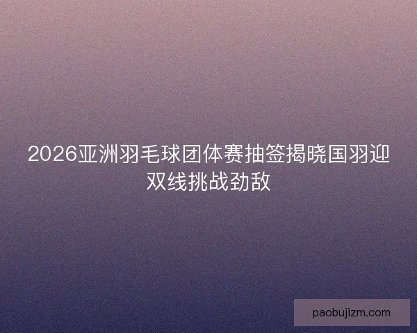 2026亚洲羽毛球团体赛抽签揭晓国羽迎双线挑战劲敌