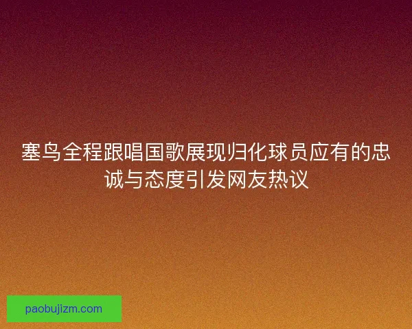 塞鸟全程跟唱国歌展现归化球员应有的忠诚与态度引发网友热议