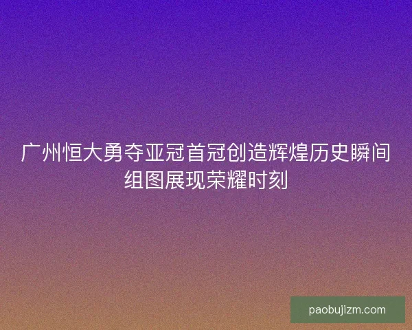 广州恒大勇夺亚冠首冠创造辉煌历史瞬间组图展现荣耀时刻