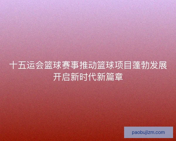 十五运会篮球赛事推动篮球项目蓬勃发展开启新时代新篇章