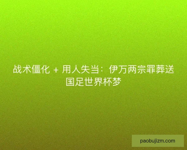 战术僵化 + 用人失当：伊万两宗罪葬送国足世界杯梦