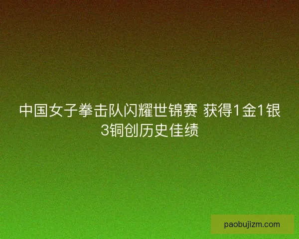 中国女子拳击队闪耀世锦赛 获得1金1银3铜创历史佳绩 中国女子拳击队闪耀世锦赛 获得1金1银3铜创历史佳绩