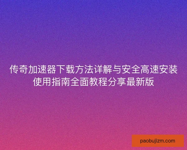 传奇加速器下载方法详解与安全高速安装使用指南全面教程分享最新版