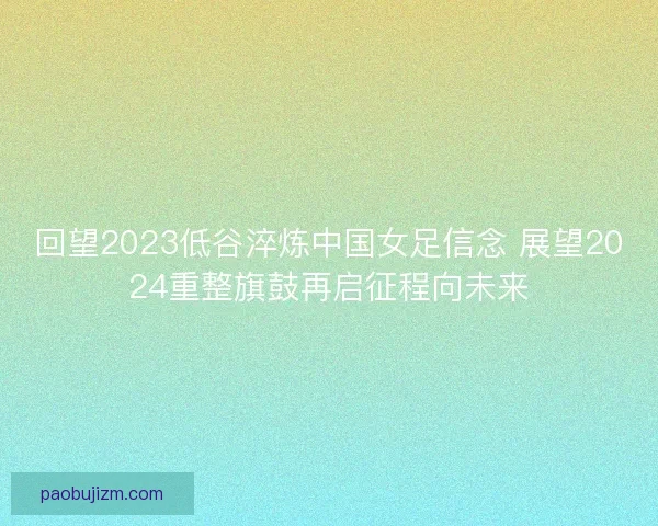 回望2023低谷淬炼中国女足信念 展望2024重整旗鼓再启征程向未来