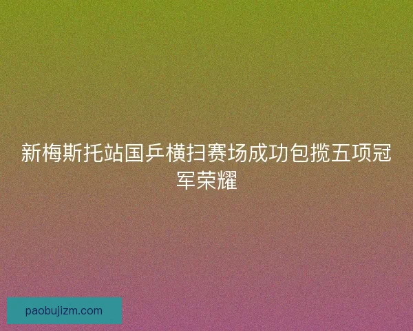 新梅斯托站国乒横扫赛场成功包揽五项冠军荣耀