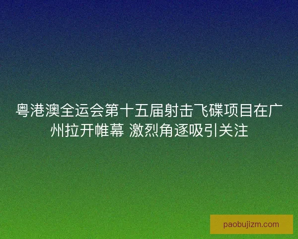 粤港澳全运会第十五届射击飞碟项目在广州拉开帷幕 激烈角逐吸引关注