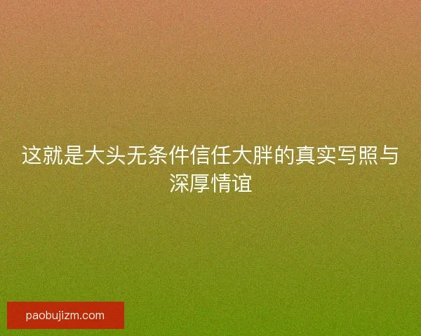这就是大头无条件信任大胖的真实写照与深厚情谊 这就是大头无条件信任大胖的真实写照与深厚情谊