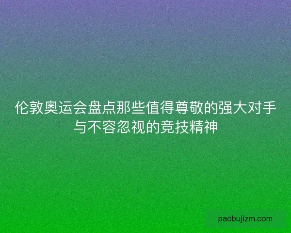 伦敦奥运会盘点那些值得尊敬的强大对手与不容忽视的竞技精神