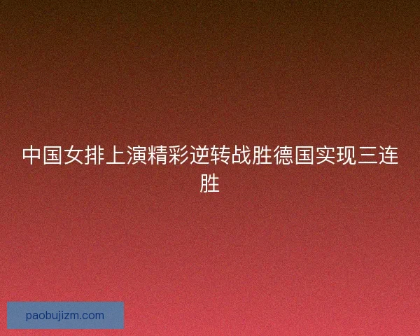 中国女排上演精彩逆转战胜德国实现三连胜