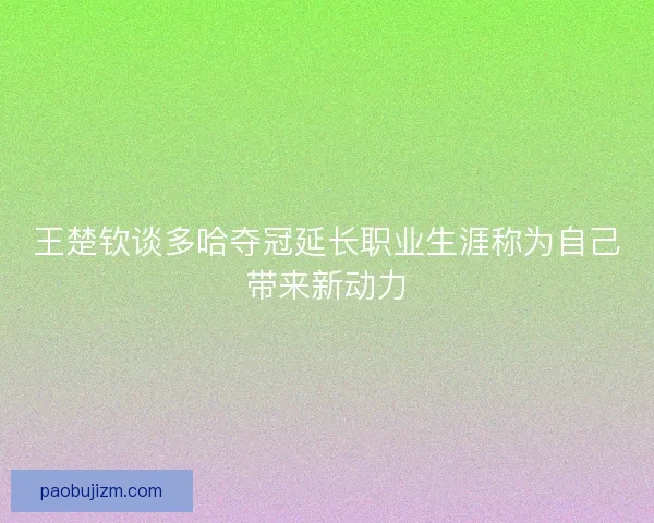 王楚钦谈多哈夺冠延长职业生涯称为自己带来新动力 王楚钦谈多哈夺冠延长职业生涯称为自己带来新动力