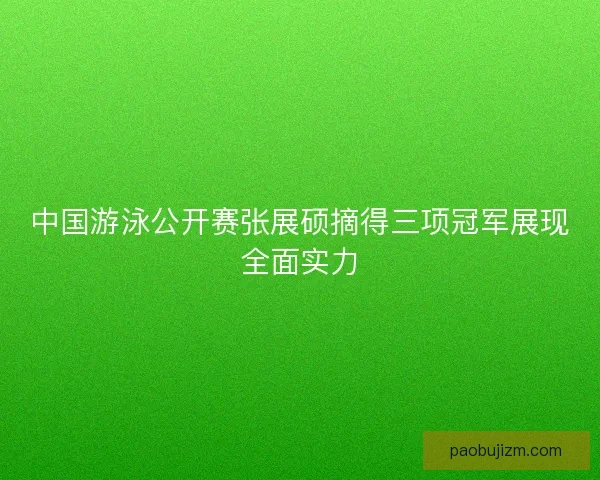 中国游泳公开赛张展硕摘得三项冠军展现全面实力 中国游泳公开赛张展硕摘得三项冠军展现全面实力
