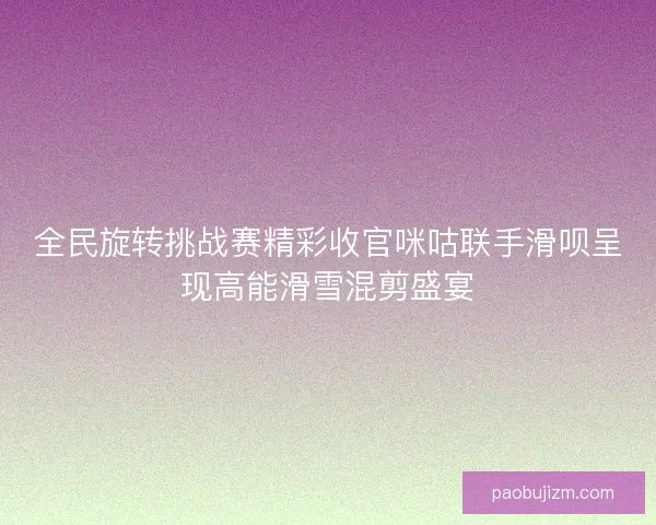 全民旋转挑战赛精彩收官咪咕联手滑呗呈现高能滑雪混剪盛宴 全民旋转挑战赛精彩收官咪咕联手滑呗呈现高能滑雪混剪盛宴